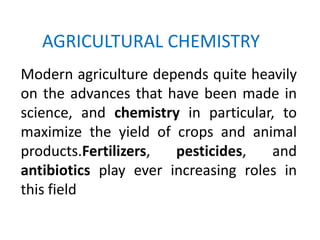 AGRICULTURAL CHEMISTRY
Modern agriculture depends quite heavily
on the advances that have been made in
science, and chemistry in particular, to
maximize the yield of crops and animal
products.Fertilizers,  pesticides,   and
antibiotics play ever increasing roles in
this field
 
