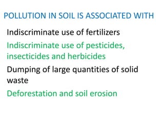 POLLUTION IN SOIL IS ASSOCIATED WITH
Indiscriminate use of fertilizers
Indiscriminate use of pesticides,
insecticides and herbicides
Dumping of large quantities of solid
waste
Deforestation and soil erosion
 