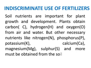 INDISCRIMINATE USE OF FERTILIZERS
Soil nutrients are important for plant
growth and development. Plants obtain
carbon( C), hydrogen(H) and oxygen(O)
from air and water. But other necessary
nutrients like nitrogen(N), phosphorus(P),
potassium(K),                  calcium(Ca),
magnesium(Mg), sulphur(S) and more
must be obtained from the soil
 
