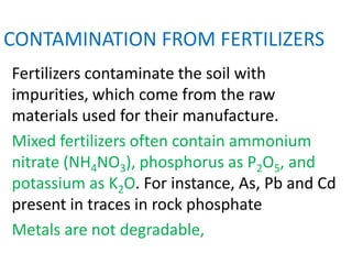 CONTAMINATION FROM FERTILIZERS
Fertilizers contaminate the soil with
impurities, which come from the raw
materials used for their manufacture.
Mixed fertilizers often contain ammonium
nitrate (NH4NO3), phosphorus as P2O5, and
potassium as K2O. For instance, As, Pb and Cd
present in traces in rock phosphate
Metals are not degradable,
 