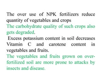 The over use of NPK fertilizers reduce
quantity of vegetables and crops
The carbohydrate quality of such crops also
gets degraded.
 Excess potassium content in soil decreases
Vitamin C and carotene content in
vegetables and fruits.
The vegetables and fruits grown on over-
fertilized soil are more prone to attacks by
insects and disease.
 
