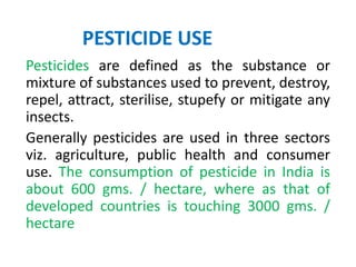 PESTICIDE USE
Pesticides are defined as the substance or
mixture of substances used to prevent, destroy,
repel, attract, sterilise, stupefy or mitigate any
insects.
Generally pesticides are used in three sectors
viz. agriculture, public health and consumer
use. The consumption of pesticide in India is
about 600 gms. / hectare, where as that of
developed countries is touching 3000 gms. /
hectare
 