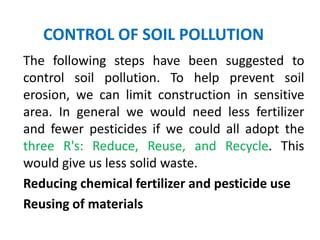 CONTROL OF SOIL POLLUTION
The following steps have been suggested to
control soil pollution. To help prevent soil
erosion, we can limit construction in sensitive
area. In general we would need less fertilizer
and fewer pesticides if we could all adopt the
three R's: Reduce, Reuse, and Recycle. This
would give us less solid waste.
Reducing chemical fertilizer and pesticide use
Reusing of materials
 