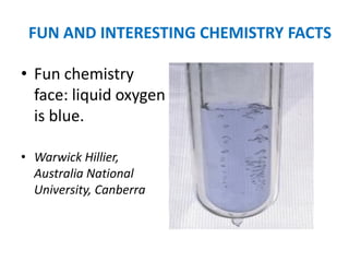 FUN AND INTERESTING CHEMISTRY FACTS

• Fun chemistry
  face: liquid oxygen
  is blue.

• Warwick Hillier,
  Australia National
  University, Canberra
 