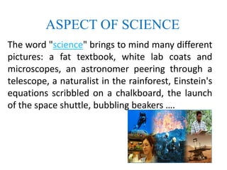 ASPECT OF SCIENCE
The word "science" brings to mind many different
pictures: a fat textbook, white lab coats and
microscopes, an astronomer peering through a
telescope, a naturalist in the rainforest, Einstein's
equations scribbled on a chalkboard, the launch
of the space shuttle, bubbling beakers ….
 