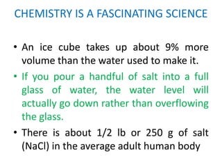 CHEMISTRY IS A FASCINATING SCIENCE

• An ice cube takes up about 9% more
  volume than the water used to make it.
• If you pour a handful of salt into a full
  glass of water, the water level will
  actually go down rather than overflowing
  the glass.
• There is about 1/2 lb or 250 g of salt
  (NaCl) in the average adult human body
 