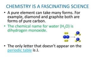 CHEMISTRY IS A FASCINATING SCIENCE
• A pure element can take many forms. For
  example, diamond and graphite both are
  forms of pure carbon.
• The chemical name for water (H2O) is
  dihydrogen monoxide.


• The only letter that doesn't appear on the
  periodic table is J.
 