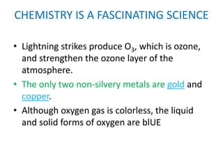 CHEMISTRY IS A FASCINATING SCIENCE

• Lightning strikes produce O3, which is ozone,
  and strengthen the ozone layer of the
  atmosphere.
• The only two non-silvery metals are gold and
  copper.
• Although oxygen gas is colorless, the liquid
  and solid forms of oxygen are blUE
 