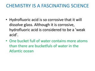 CHEMISTRY IS A FASCINATING SCIENCE

• Hydrofluoric acid is so corrosive that it will
  dissolve glass. Although it is corrosive,
  hydrofluoric acid is considered to be a 'weak
  acid'.
• One bucket full of water contains more atoms
  than there are bucketfuls of water in the
  Atlantic ocean
 