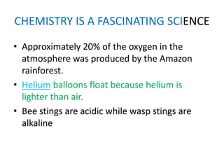 CHEMISTRY IS A FASCINATING SCIENCE
• Approximately 20% of the oxygen in the
  atmosphere was produced by the Amazon
  rainforest.
• Helium balloons float because helium is
  lighter than air.
• Bee stings are acidic while wasp stings are
  alkaline
 