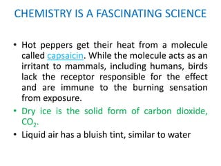 CHEMISTRY IS A FASCINATING SCIENCE

• Hot peppers get their heat from a molecule
  called capsaicin. While the molecule acts as an
  irritant to mammals, including humans, birds
  lack the receptor responsible for the effect
  and are immune to the burning sensation
  from exposure.
• Dry ice is the solid form of carbon dioxide,
  CO2.
• Liquid air has a bluish tint, similar to water
 