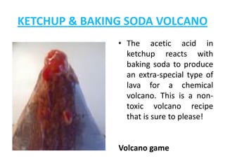 KETCHUP & BAKING SODA VOLCANO
               • The acetic acid in
                 ketchup reacts with
                 baking soda to produce
                 an extra-special type of
                 lava for a chemical
                 volcano. This is a non-
                 toxic volcano recipe
                 that is sure to please!


               Volcano game
 