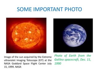 SOME IMPORTANT PHOTO




Image of the sun acquired by the Extreme     Photo of Earth from the
ultraviolet Imaging Telescope (EIT) at the   Galileo spacecraft, Dec. 11,
NASA Goddard Space Flight Center July        1990
15, 1999. NASA
 