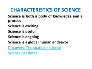 CHARACTERISTICS OF SCIENCE
Science is both a body of knowledge and a
process
Science is exciting.
Science is useful
Science is ongoing
Science is a global human endeavor
Discovery: The spark for science
Science has limits
 