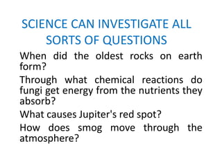 SCIENCE CAN INVESTIGATE ALL
    SORTS OF QUESTIONS
When did the oldest rocks on earth
form?
Through what chemical reactions do
fungi get energy from the nutrients they
absorb?
What causes Jupiter's red spot?
How does smog move through the
atmosphere?
 