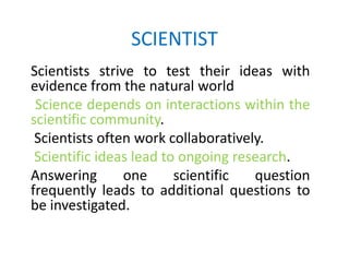 SCIENTIST
Scientists strive to test their ideas with
evidence from the natural world
 Science depends on interactions within the
scientific community.
 Scientists often work collaboratively.
 Scientific ideas lead to ongoing research.
Answering       one      scientific  question
frequently leads to additional questions to
be investigated.
 