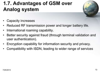 1.7. Advantages of GSM over
Analog system
• Capacity increases
• Reduced RF transmission power and longer battery life.
• International roaming capability.
• Better security against fraud (through terminal validation and
user authentication).
• Encryption capability for information security and privacy.
• Compatibility with ISDN, leading to wider range of services
7/25/2013 13
 