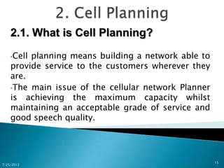 2.1. What is Cell Planning?
•Cell planning means building a network able to
provide service to the customers wherever they
are.
•The main issue of the cellular network Planner
is achieving the maximum capacity whilst
maintaining an acceptable grade of service and
good speech quality.
7/25/2013
15
 