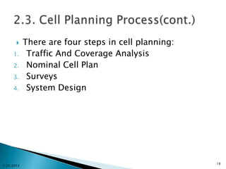  There are four steps in cell planning:
1. Traffic And Coverage Analysis
2. Nominal Cell Plan
3. Surveys
4. System Design
7/25/2013
18
 