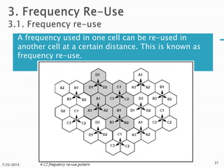 A frequency used in one cell can be re-used in
another cell at a certain distance. This is known as
frequency re-use.
7/25/2013
21
 