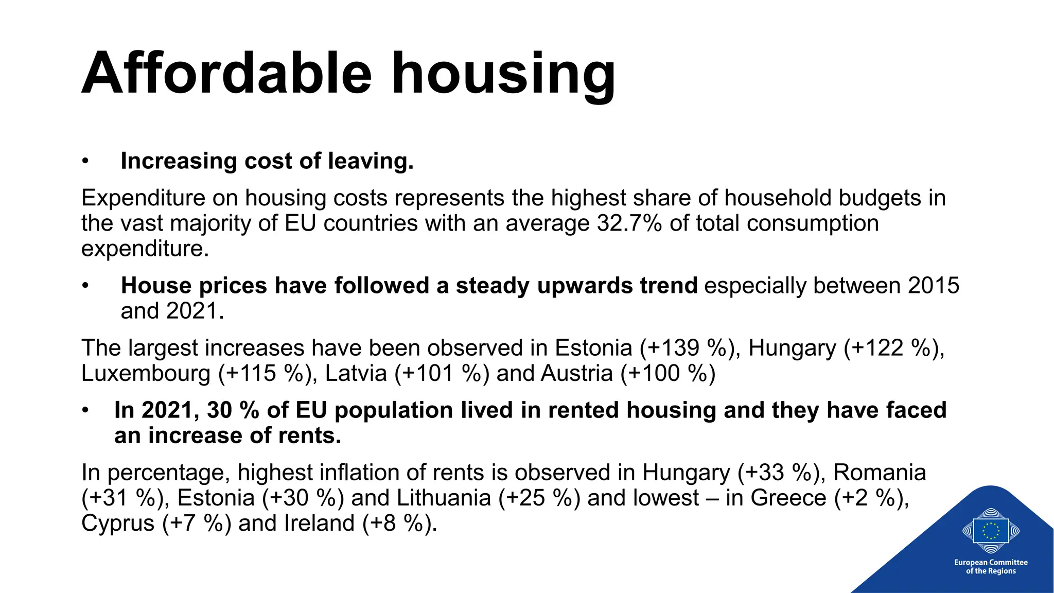 Affordable housing
• Increasing cost of leaving.
Expenditure on housing costs represents the highest share of household budgets in
the vast majority of EU countries with an average 32.7% of total consumption
expenditure.
• House prices have followed a steady upwards trend especially between 2015
and 2021.
The largest increases have been observed in Estonia (+139 %), Hungary (+122 %),
Luxembourg (+115 %), Latvia (+101 %) and Austria (+100 %)
• In 2021, 30 % of EU population lived in rented housing and they have faced
an increase of rents.
In percentage, highest inflation of rents is observed in Hungary (+33 %), Romania
(+31 %), Estonia (+30 %) and Lithuania (+25 %) and lowest – in Greece (+2 %),
Cyprus (+7 %) and Ireland (+8 %).
 