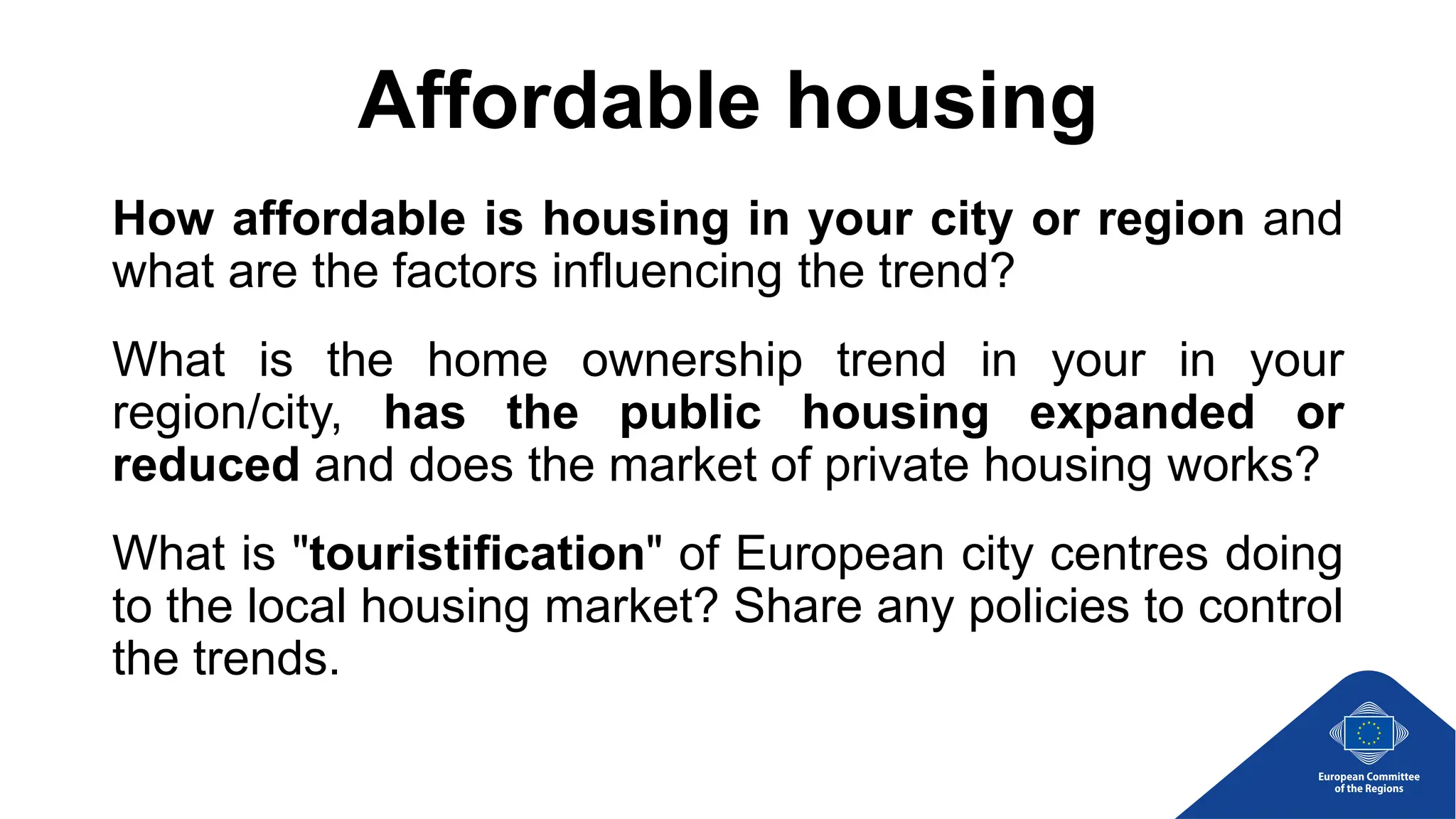 Affordable housing
How affordable is housing in your city or region and
what are the factors influencing the trend?
What is the home ownership trend in your in your
region/city, has the public housing expanded or
reduced and does the market of private housing works?
What is "touristification" of European city centres doing
to the local housing market? Share any policies to control
the trends.
 