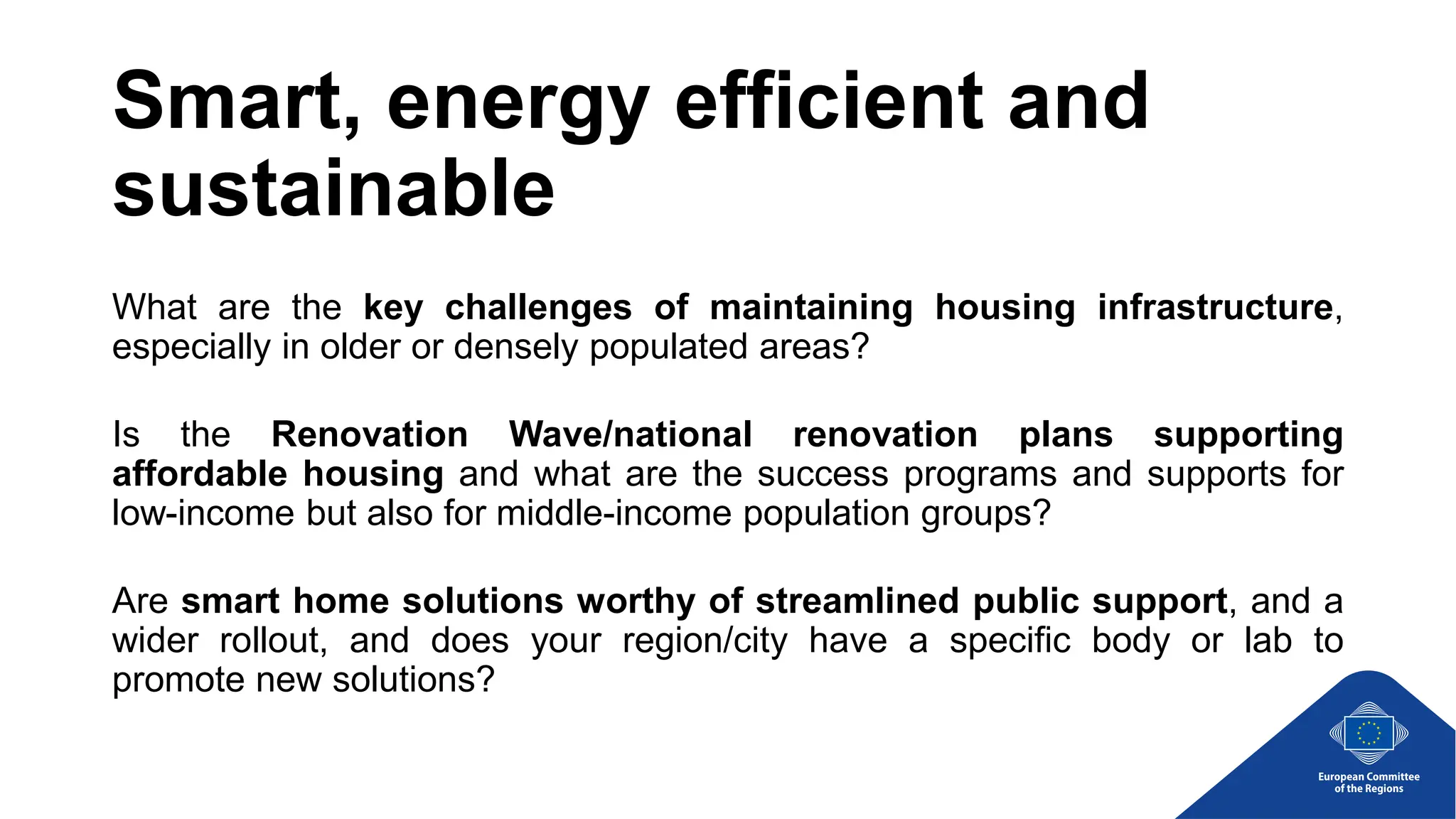 Smart, energy efficient and
sustainable
What are the key challenges of maintaining housing infrastructure,
especially in older or densely populated areas?
Is the Renovation Wave/national renovation plans supporting
affordable housing and what are the success programs and supports for
low-income but also for middle-income population groups?
Are smart home solutions worthy of streamlined public support, and a
wider rollout, and does your region/city have a specific body or lab to
promote new solutions?
 