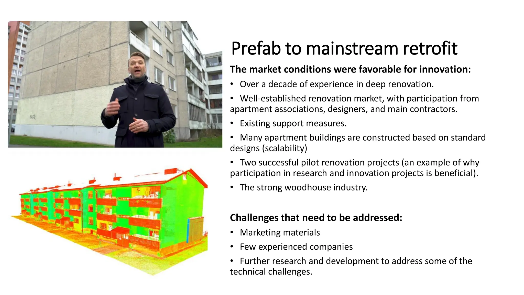 Prefab to mainstream retrofit
The market conditions were favorable for innovation:
• Over a decade of experience in deep renovation.
• Well-established renovation market, with participation from
apartment associations, designers, and main contractors.
• Existing support measures.
• Many apartment buildings are constructed based on standard
designs (scalability)
• Two successful pilot renovation projects (an example of why
participation in research and innovation projects is beneficial).
• The strong woodhouse industry.
Challenges that need to be addressed:
• Marketing materials
• Few experienced companies
• Further research and development to address some of the
technical challenges.
 