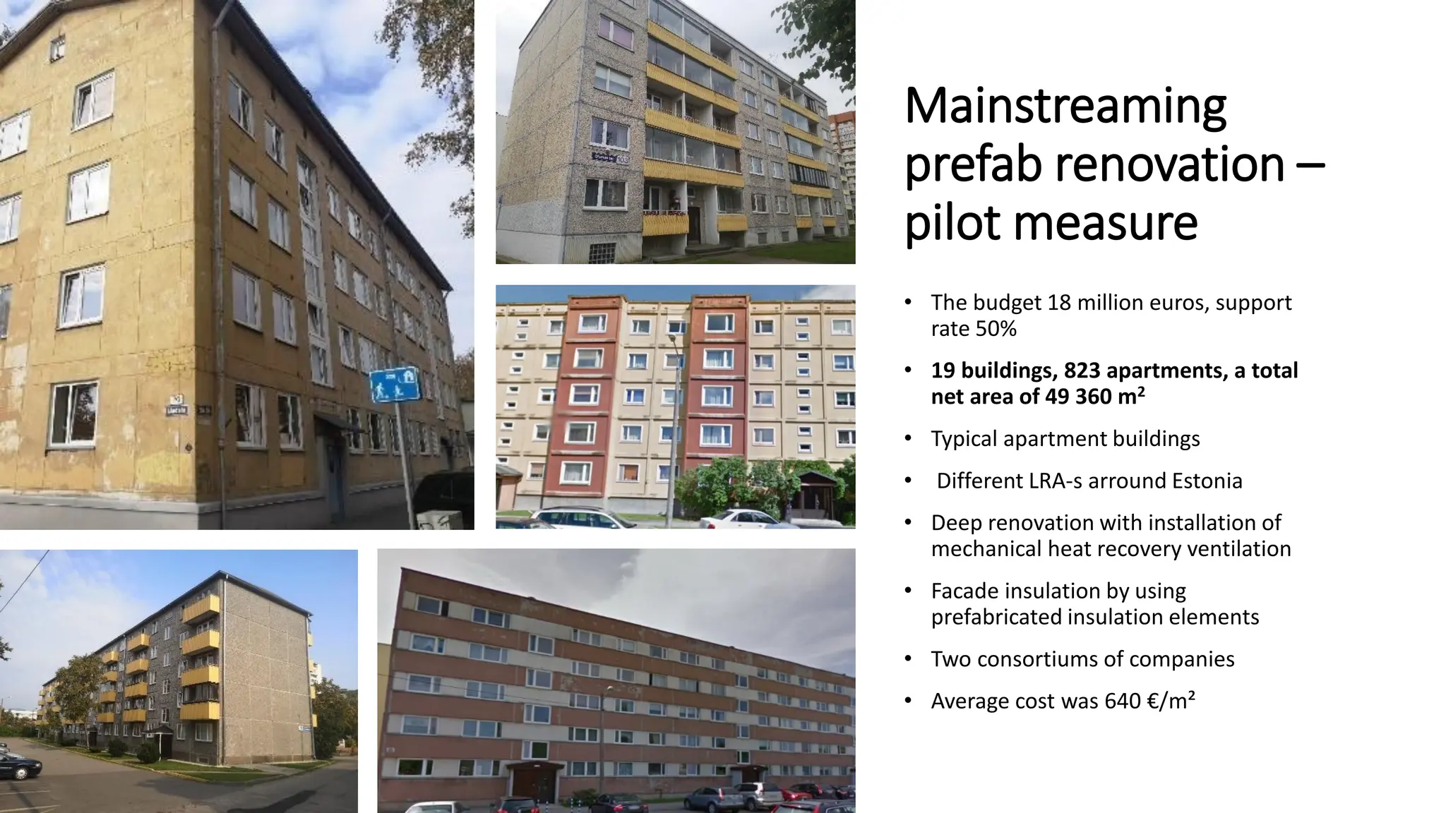 Mainstreaming
prefab renovation –
pilot measure
• The budget 18 million euros, support
rate 50%
• 19 buildings, 823 apartments, a total
net area of 49 360 m2
• Typical apartment buildings
• Different LRA-s arround Estonia
• Deep renovation with installation of
mechanical heat recovery ventilation
• Facade insulation by using
prefabricated insulation elements
• Two consortiums of companies
• Average cost was 640 €/m²
 