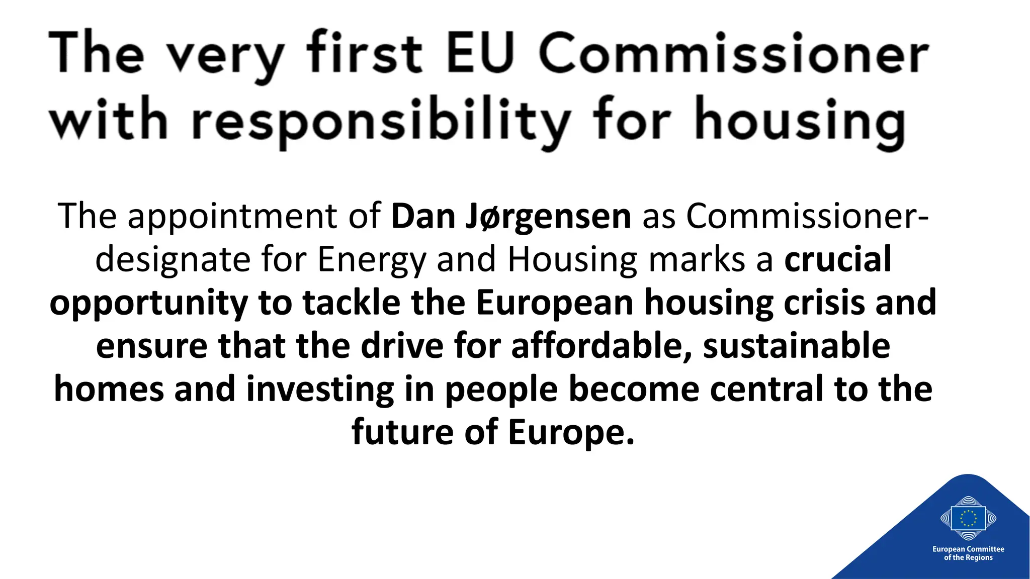 The appointment of Dan Jørgensen as Commissioner-
designate for Energy and Housing marks a crucial
opportunity to tackle the European housing crisis and
ensure that the drive for affordable, sustainable
homes and investing in people become central to the
future of Europe.
 