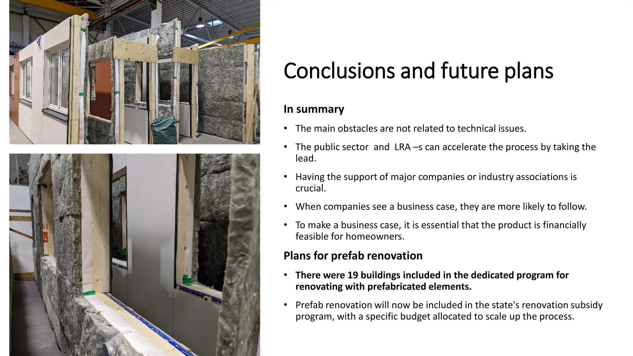 Conclusions and future plans
In summary
• The main obstacles are not related to technical issues.
• The public sector and LRA –s can accelerate the process by taking the
lead.
• Having the support of major companies or industry associations is
crucial.
• When companies see a business case, they are more likely to follow.
• To make a business case, it is essential that the product is financially
feasible for homeowners.
Plans for prefab renovation
• There were 19 buildings included in the dedicated program for
renovating with prefabricated elements.
• Prefab renovation will now be included in the state's renovation subsidy
program, with a specific budget allocated to scale up the process.
 