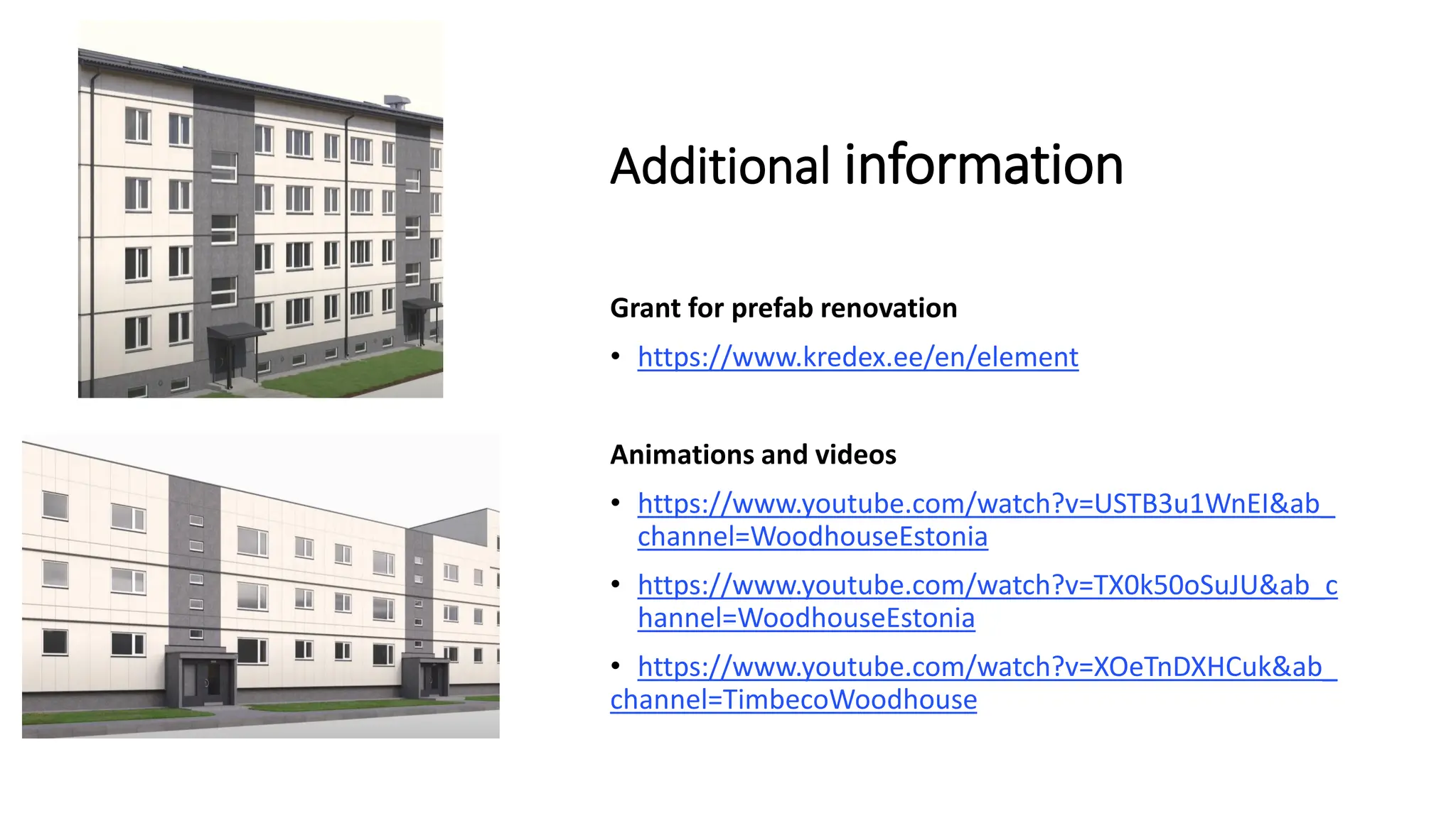 Additional information
Grant for prefab renovation
• https://www.kredex.ee/en/element
Animations and videos
• https://www.youtube.com/watch?v=USTB3u1WnEI&ab_
channel=WoodhouseEstonia
• https://www.youtube.com/watch?v=TX0k50oSuJU&ab_c
hannel=WoodhouseEstonia
• https://www.youtube.com/watch?v=XOeTnDXHCuk&ab_
channel=TimbecoWoodhouse
 