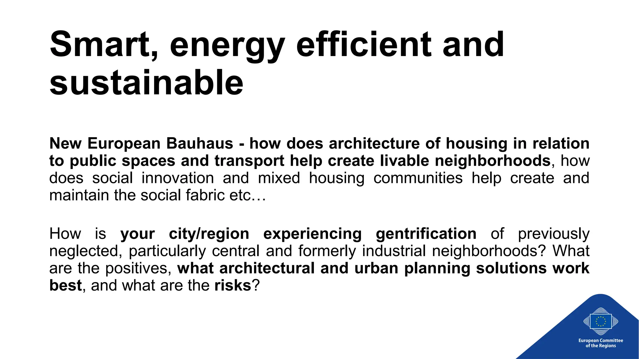 Smart, energy efficient and
sustainable
New European Bauhaus - how does architecture of housing in relation
to public spaces and transport help create livable neighborhoods, how
does social innovation and mixed housing communities help create and
maintain the social fabric etc…
How is your city/region experiencing gentrification of previously
neglected, particularly central and formerly industrial neighborhoods? What
are the positives, what architectural and urban planning solutions work
best, and what are the risks?
 