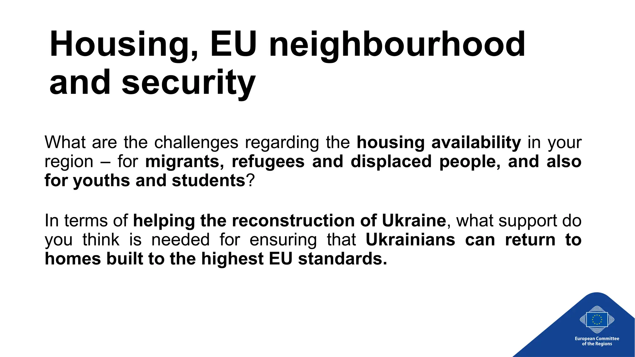 Housing, EU neighbourhood
and security
What are the challenges regarding the housing availability in your
region – for migrants, refugees and displaced people, and also
for youths and students?
In terms of helping the reconstruction of Ukraine, what support do
you think is needed for ensuring that Ukrainians can return to
homes built to the highest EU standards.
 