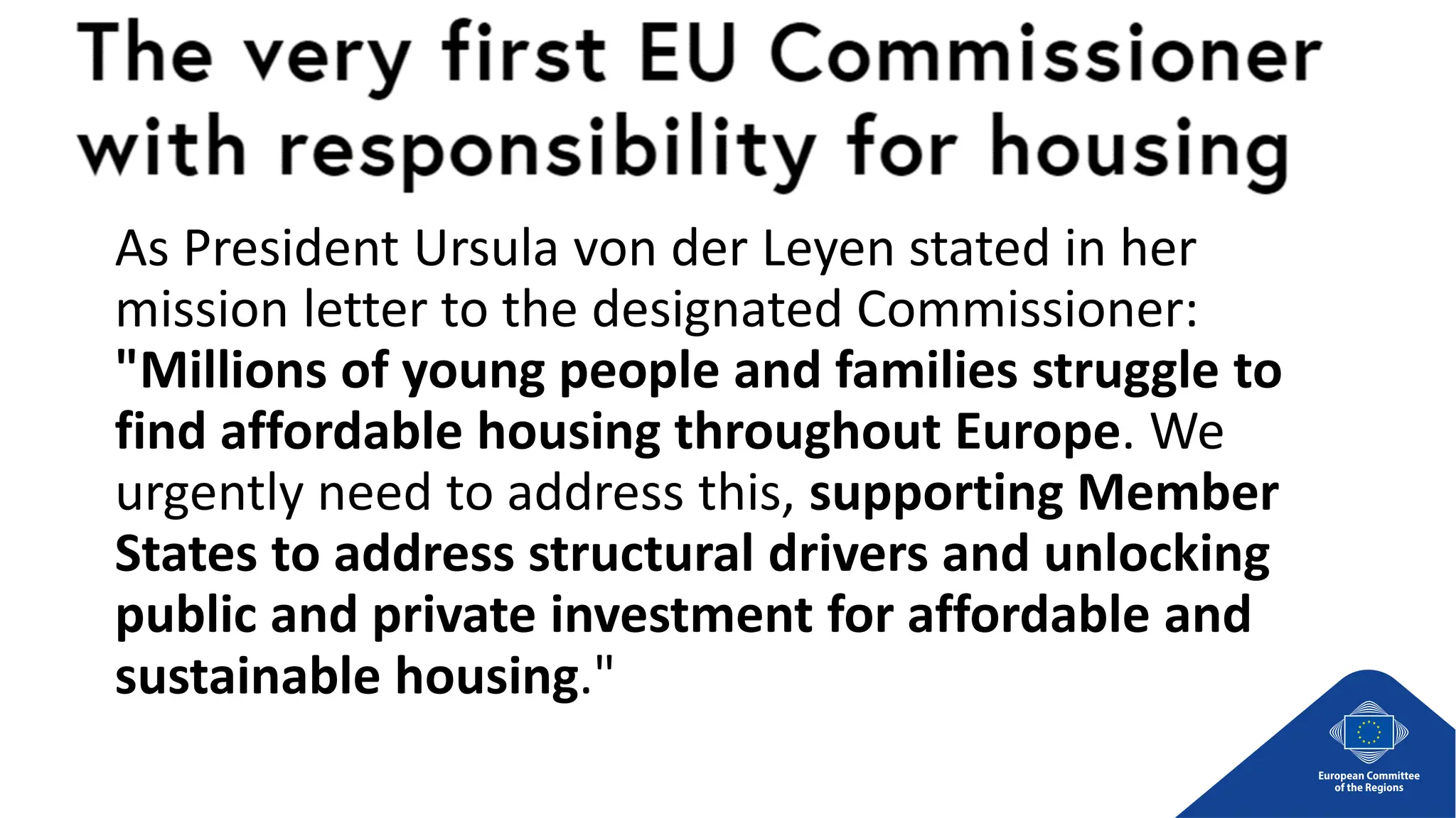 As President Ursula von der Leyen stated in her
mission letter to the designated Commissioner:
"Millions of young people and families struggle to
find affordable housing throughout Europe. We
urgently need to address this, supporting Member
States to address structural drivers and unlocking
public and private investment for affordable and
sustainable housing."
 