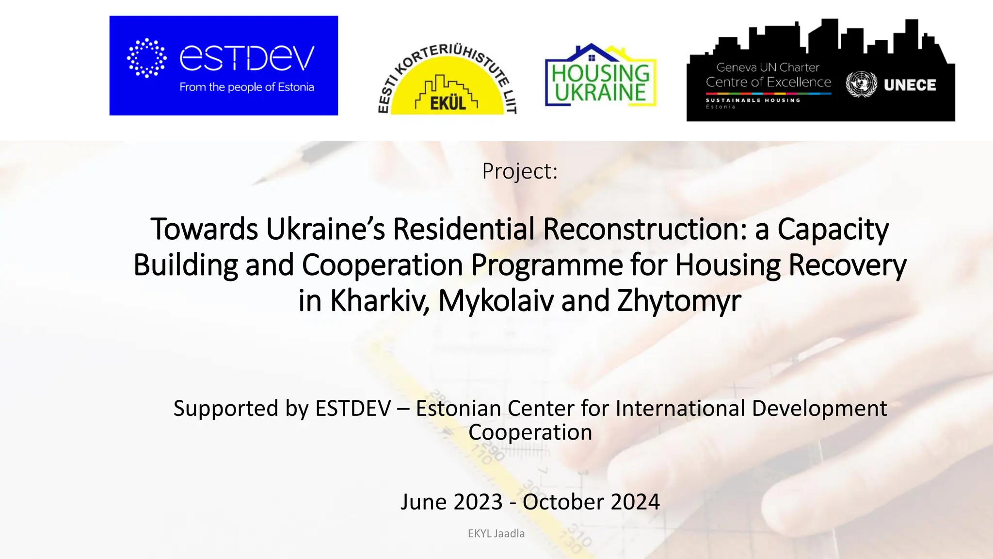 Project:
Towards Ukraine’s Residential Reconstruction: a Capacity
Building and Cooperation Programme for Housing Recovery
in Kharkiv, Mykolaiv and Zhytomyr
Supported by ESTDEV – Estonian Center for International Development
Cooperation
June 2023 - October 2024
EKYL Jaadla
 