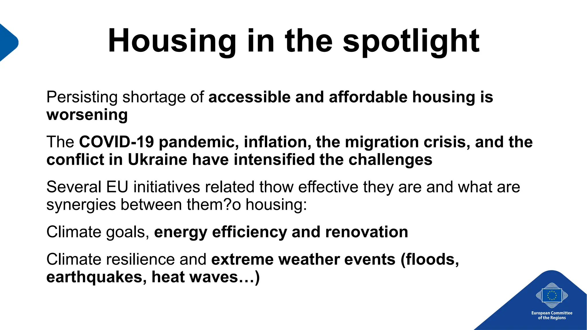 Housing in the spotlight
Persisting shortage of accessible and affordable housing is
worsening
The COVID-19 pandemic, inflation, the migration crisis, and the
conflict in Ukraine have intensified the challenges
Several EU initiatives related thow effective they are and what are
synergies between them?o housing:
Climate goals, energy efficiency and renovation
Climate resilience and extreme weather events (floods,
earthquakes, heat waves…)
 