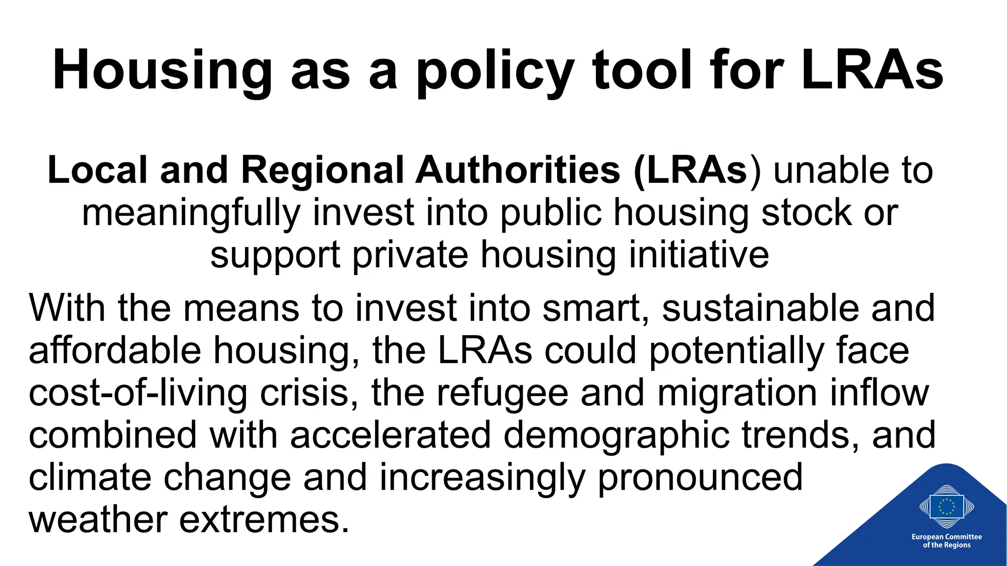 Housing as a policy tool for LRAs
Local and Regional Authorities (LRAs) unable to
meaningfully invest into public housing stock or
support private housing initiative
With the means to invest into smart, sustainable and
affordable housing, the LRAs could potentially face
cost-of-living crisis, the refugee and migration inflow
combined with accelerated demographic trends, and
climate change and increasingly pronounced
weather extremes.
 