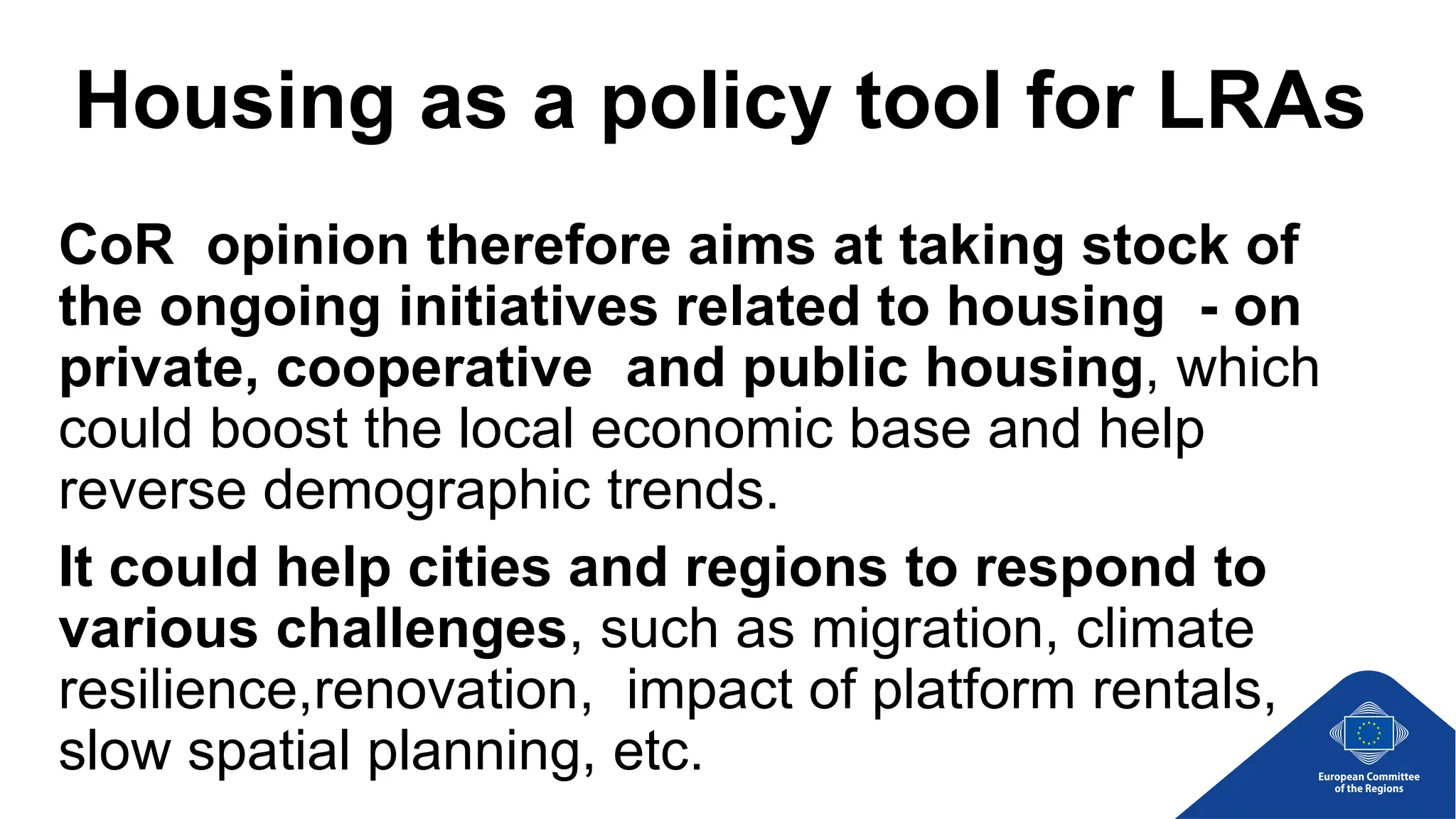 Housing as a policy tool for LRAs
CoR opinion therefore aims at taking stock of
the ongoing initiatives related to housing - on
private, cooperative and public housing, which
could boost the local economic base and help
reverse demographic trends.
It could help cities and regions to respond to
various challenges, such as migration, climate
resilience,renovation, impact of platform rentals,
slow spatial planning, etc.
 