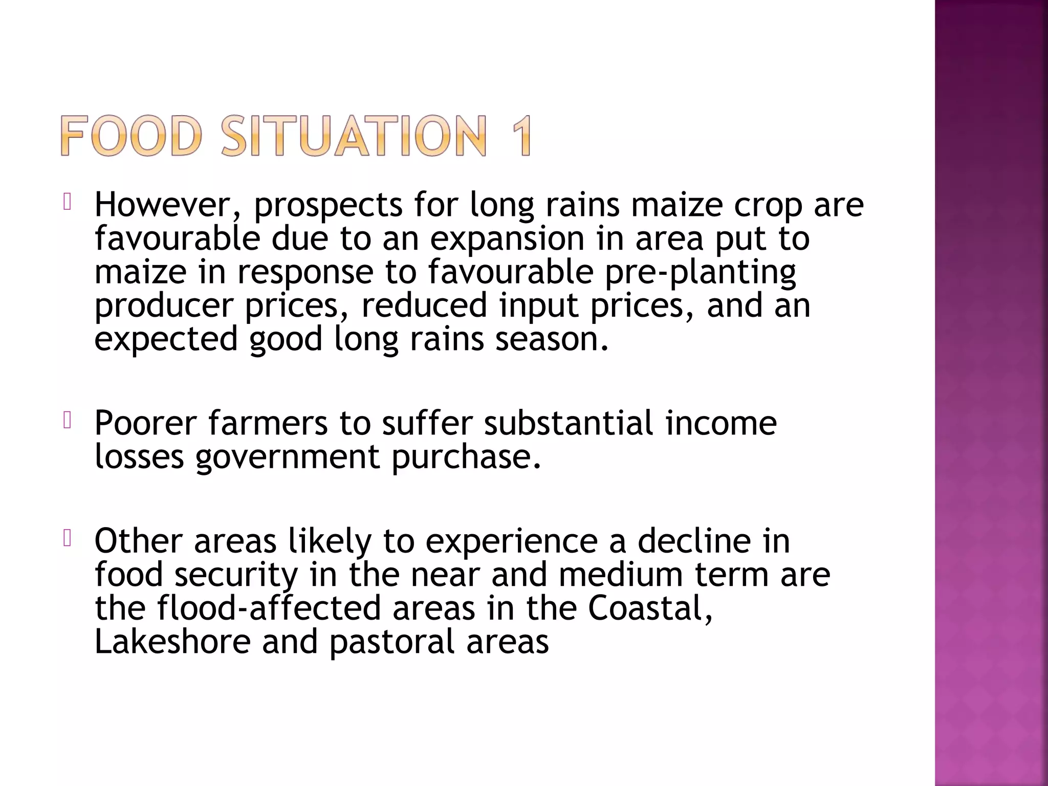 

However, prospects for long rains maize crop are
favourable due to an expansion in area put to
maize in response to favourable pre‐planting
producer prices, reduced input prices, and an
expected good long rains season.



Poorer farmers to suffer substantial income
losses government purchase.



Other areas likely to experience a decline in
food security in the near and medium term are
the flood‐affected areas in the Coastal,
Lakeshore and pastoral areas

 