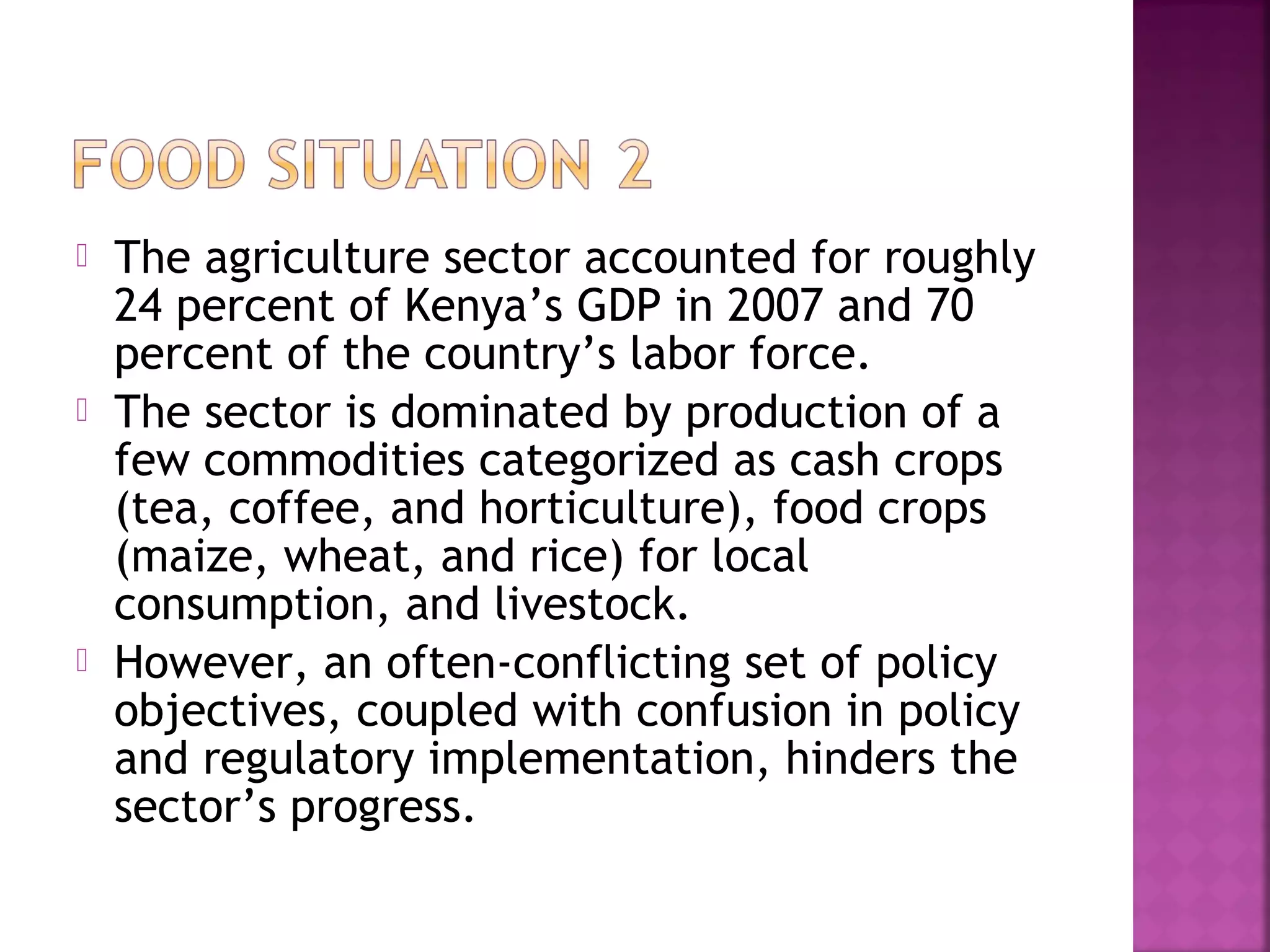





The agriculture sector accounted for roughly
24 percent of Kenya’s GDP in 2007 and 70
percent of the country’s labor force.
The sector is dominated by production of a
few commodities categorized as cash crops
(tea, coffee, and horticulture), food crops
(maize, wheat, and rice) for local
consumption, and livestock.
However, an often‐conflicting set of policy
objectives, coupled with confusion in policy
and regulatory implementation, hinders the
sector’s progress.

 