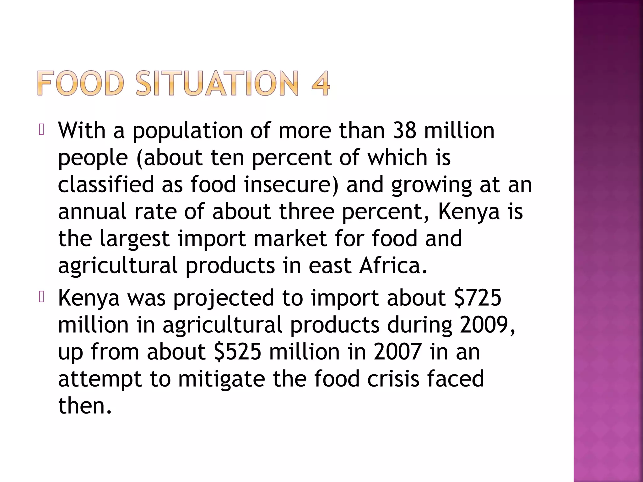 



With a population of more than 38 million
people (about ten percent of which is
classified as food insecure) and growing at an
annual rate of about three percent, Kenya is
the largest import market for food and
agricultural products in east Africa.
Kenya was projected to import about $725
million in agricultural products during 2009,
up from about $525 million in 2007 in an
attempt to mitigate the food crisis faced
then.

 