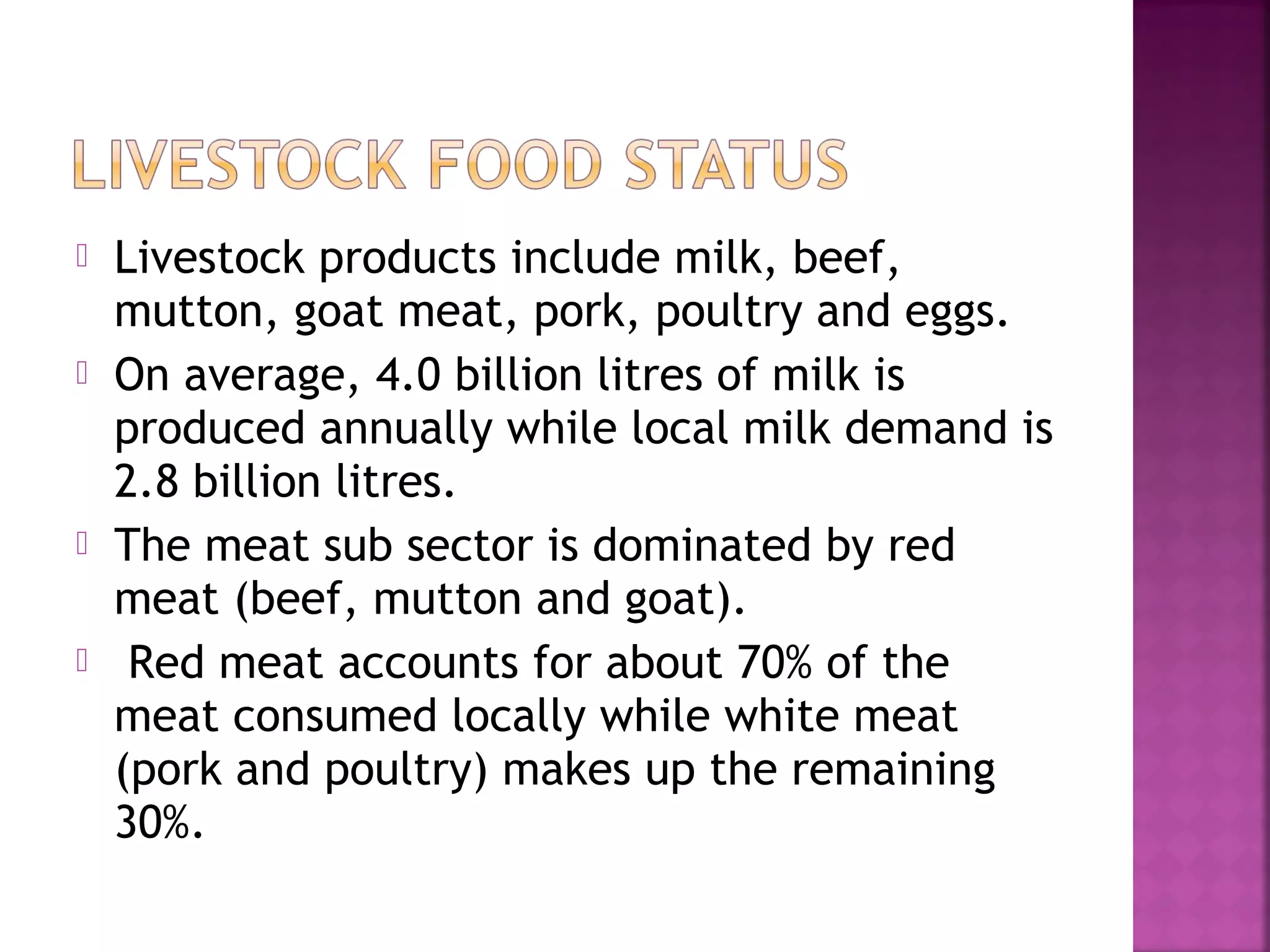 






Livestock products include milk, beef,
mutton, goat meat, pork, poultry and eggs.
On average, 4.0 billion litres of milk is
produced annually while local milk demand is
2.8 billion litres.
The meat sub sector is dominated by red
meat (beef, mutton and goat).
Red meat accounts for about 70% of the
meat consumed locally while white meat
(pork and poultry) makes up the remaining
30%.

 