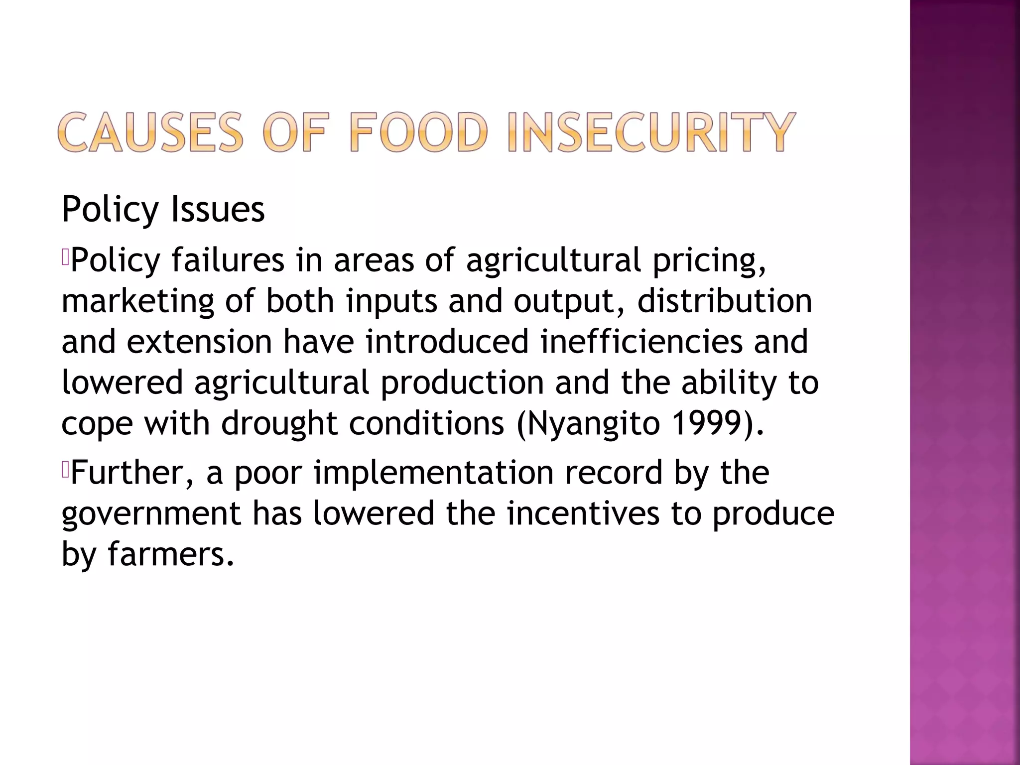 Policy Issues
Policy

failures in areas of agricultural pricing,
marketing of both inputs and output, distribution
and extension have introduced inefficiencies and
lowered agricultural production and the ability to
cope with drought conditions (Nyangito 1999).
Further, a poor implementation record by the
government has lowered the incentives to produce
by farmers.

 