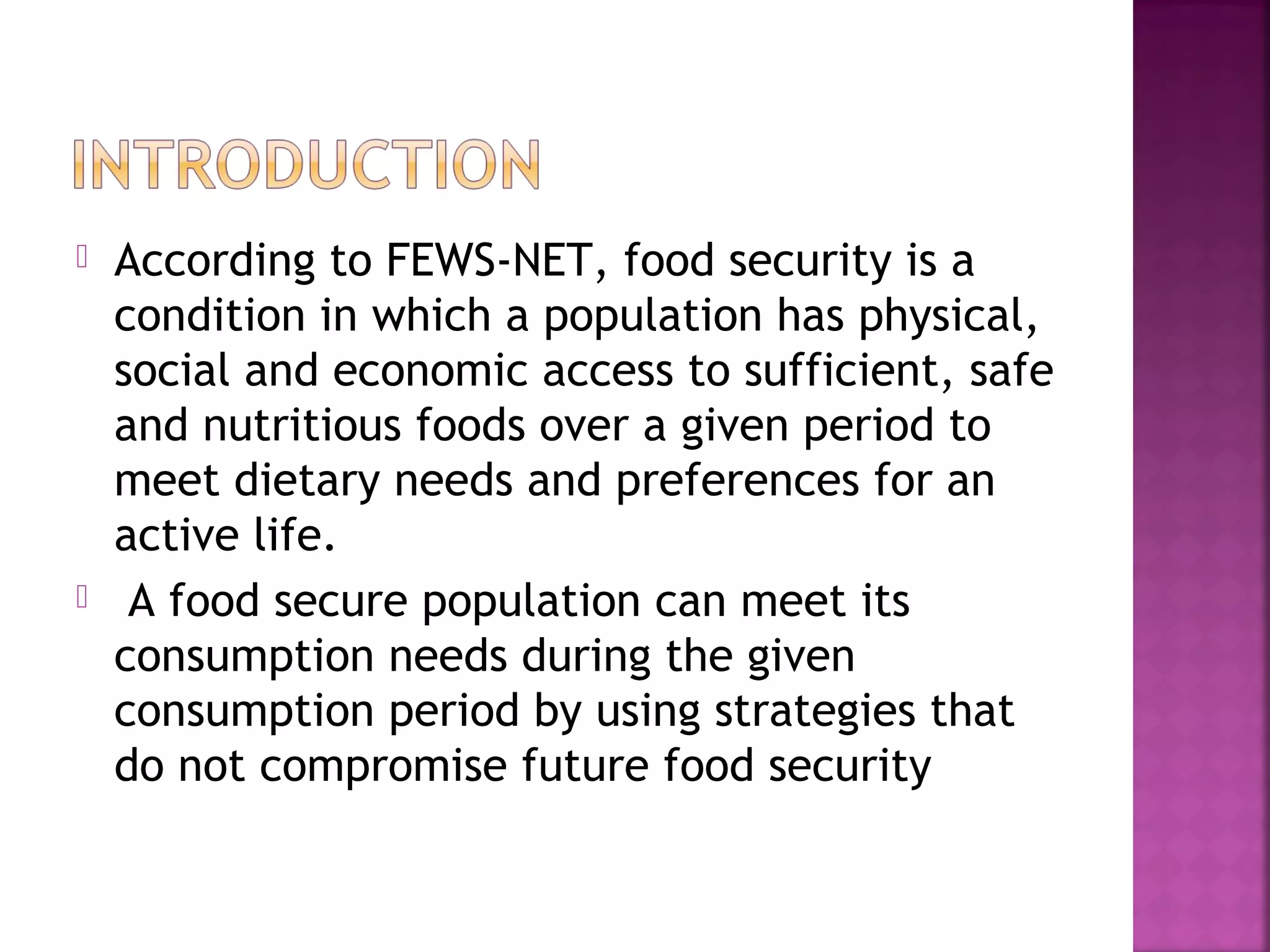 



According to FEWS-NET, food security is a
condition in which a population has physical,
social and economic access to sufficient, safe
and nutritious foods over a given period to
meet dietary needs and preferences for an
active life.
A food secure population can meet its
consumption needs during the given
consumption period by using strategies that
do not compromise future food security

 