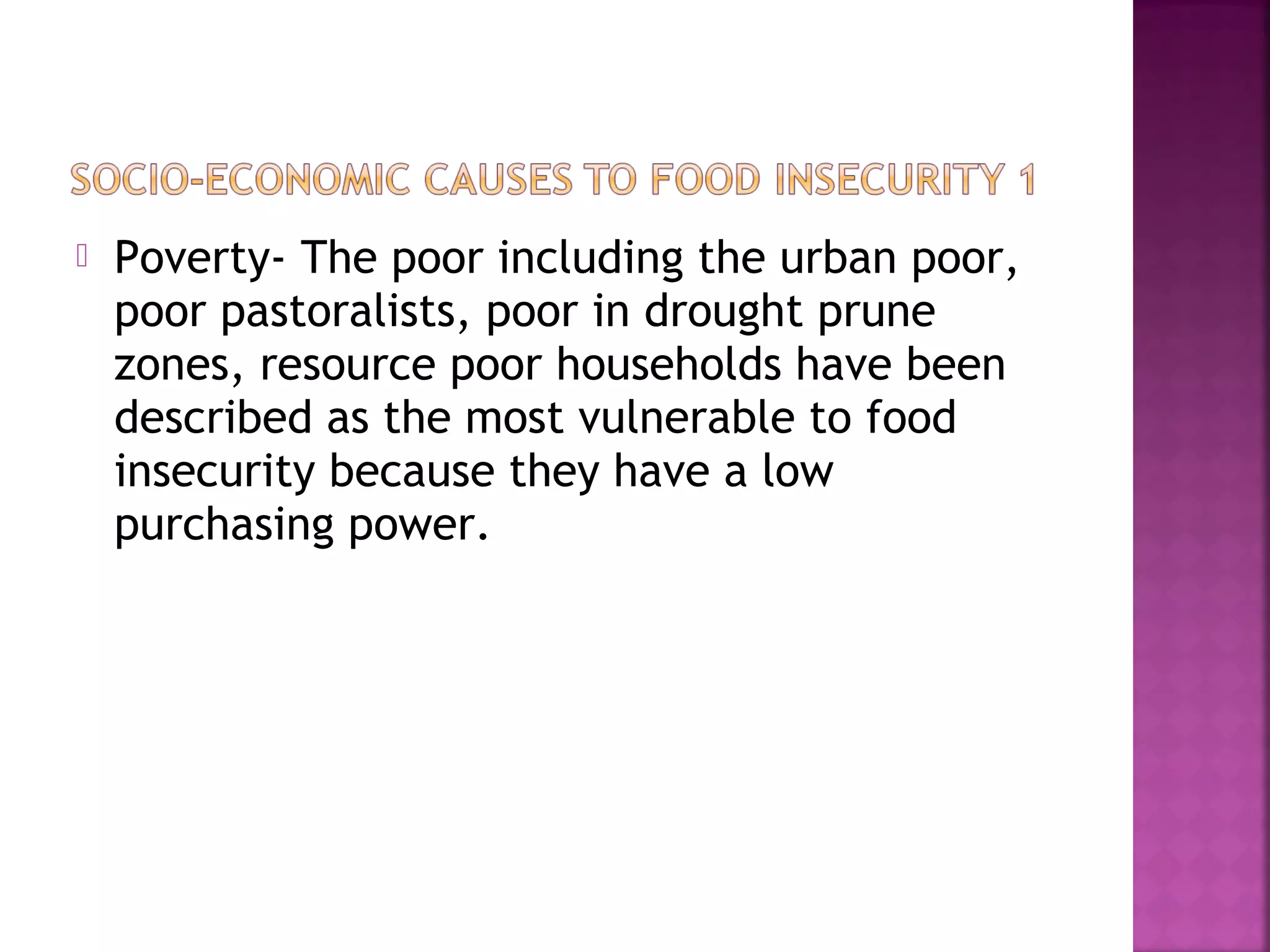 

Poverty- The poor including the urban poor,
poor pastoralists, poor in drought prune
zones, resource poor households have been
described as the most vulnerable to food
insecurity because they have a low
purchasing power.

 
