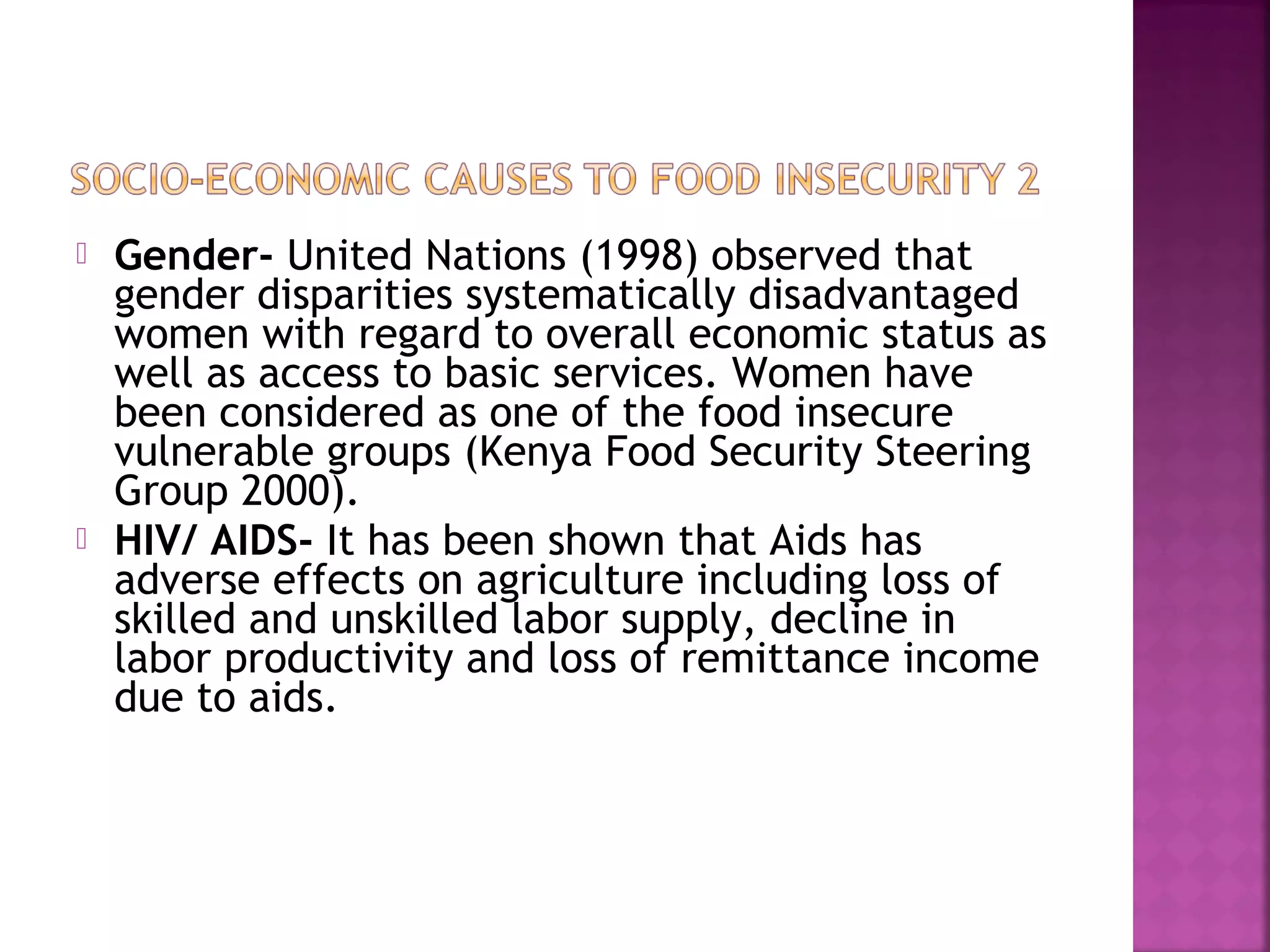 



Gender- United Nations (1998) observed that
gender disparities systematically disadvantaged
women with regard to overall economic status as
well as access to basic services. Women have
been considered as one of the food insecure
vulnerable groups (Kenya Food Security Steering
Group 2000).
HIV/ AIDS- It has been shown that Aids has
adverse effects on agriculture including loss of
skilled and unskilled labor supply, decline in
labor productivity and loss of remittance income
due to aids.

 