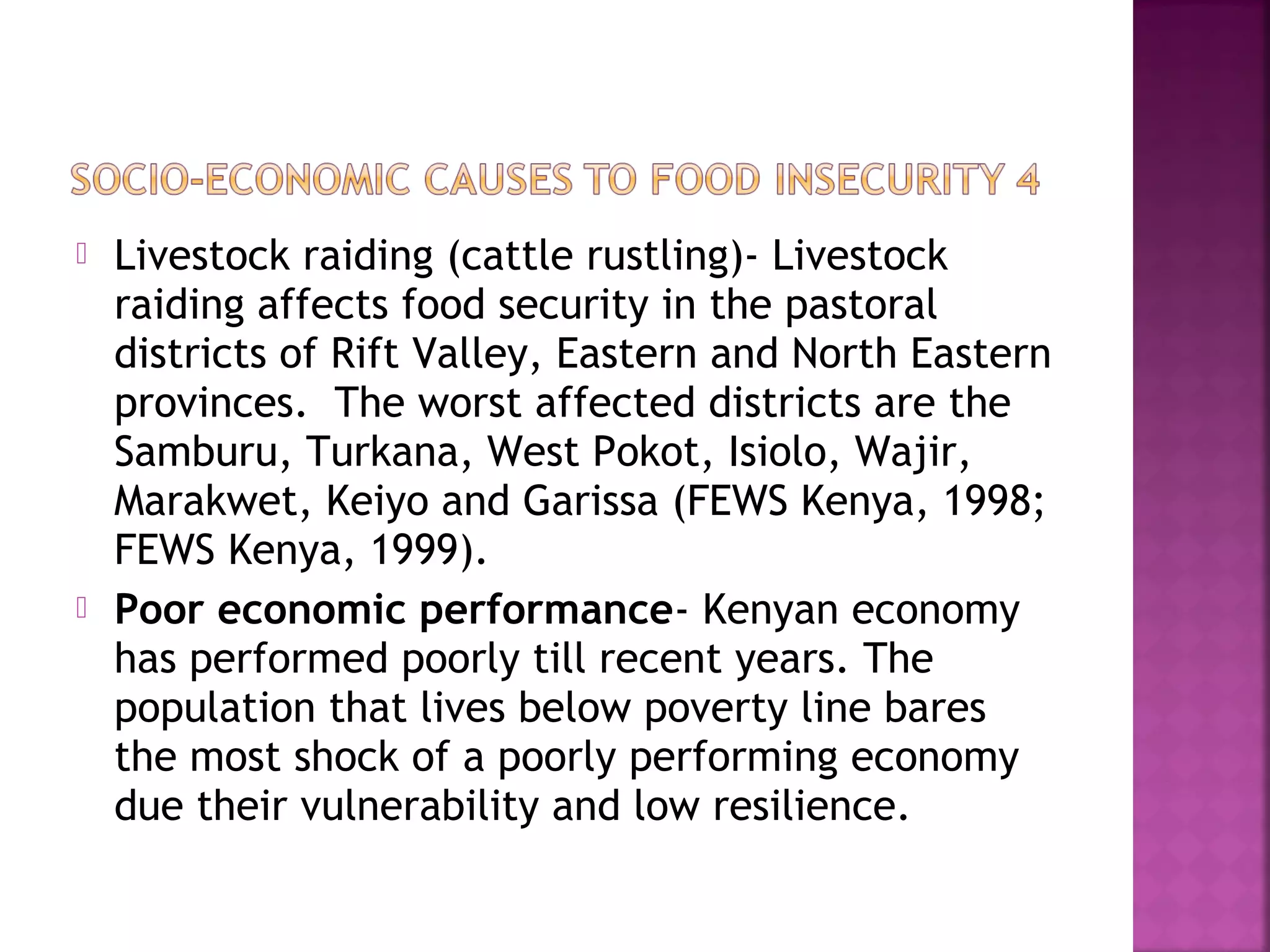 



Livestock raiding (cattle rustling)- Livestock
raiding affects food security in the pastoral
districts of Rift Valley, Eastern and North Eastern
provinces. The worst affected districts are the
Samburu, Turkana, West Pokot, Isiolo, Wajir,
Marakwet, Keiyo and Garissa (FEWS Kenya, 1998;
FEWS Kenya, 1999).
Poor economic performance- Kenyan economy
has performed poorly till recent years. The
population that lives below poverty line bares
the most shock of a poorly performing economy
due their vulnerability and low resilience.

 