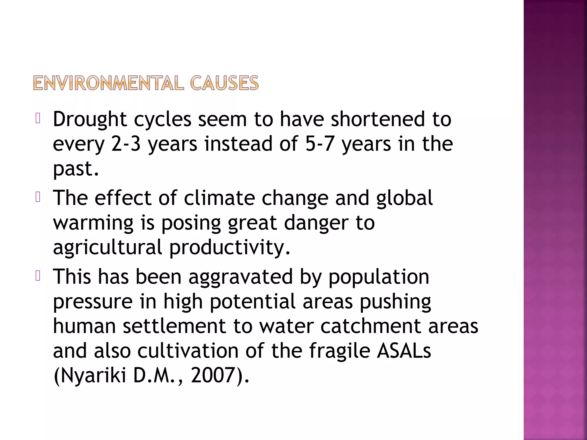 





Drought cycles seem to have shortened to
every 2-3 years instead of 5-7 years in the
past.
The effect of climate change and global
warming is posing great danger to
agricultural productivity.
This has been aggravated by population
pressure in high potential areas pushing
human settlement to water catchment areas
and also cultivation of the fragile ASALs
(Nyariki D.M., 2007).

 