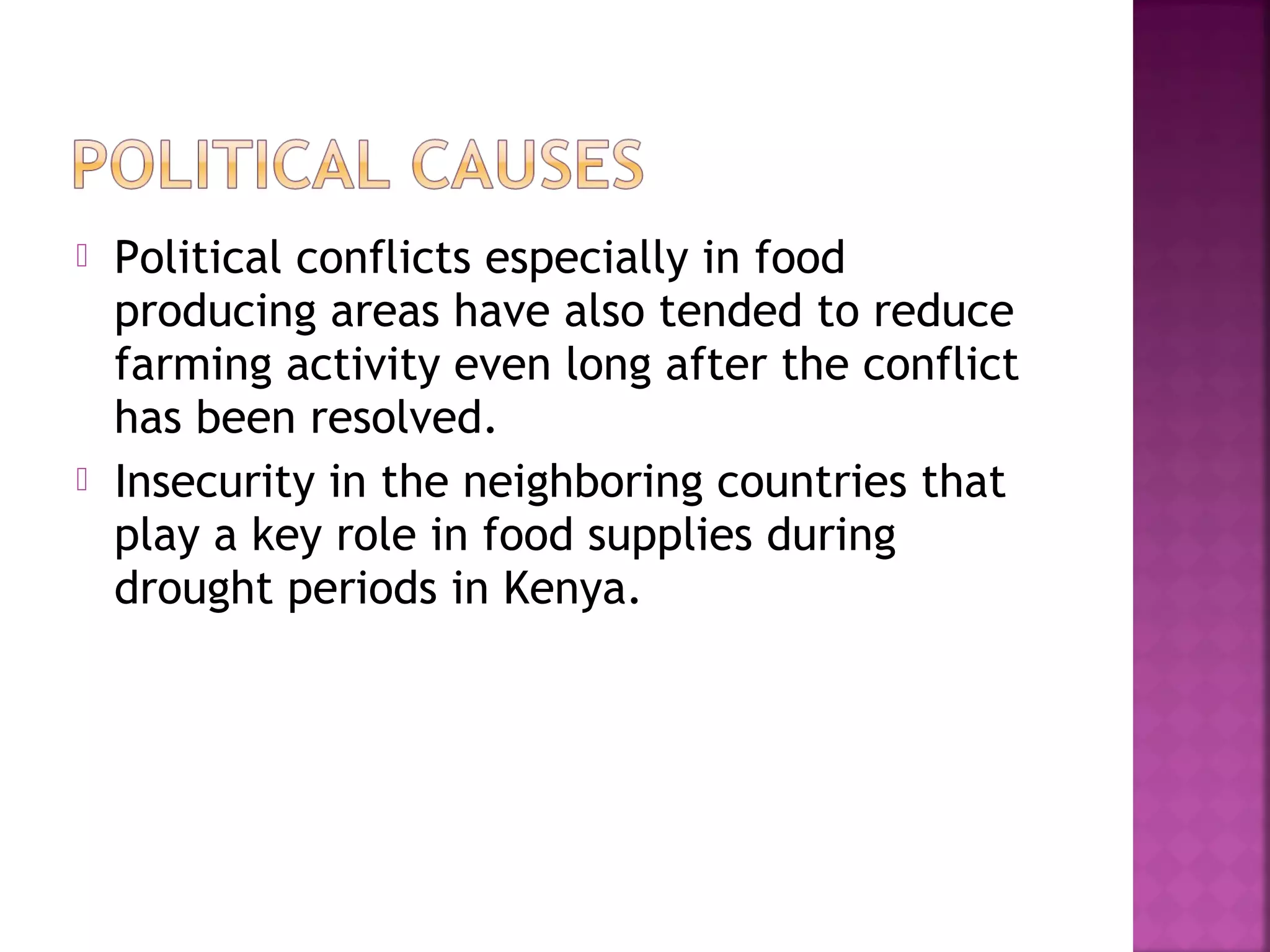 



Political conflicts especially in food
producing areas have also tended to reduce
farming activity even long after the conflict
has been resolved.
Insecurity in the neighboring countries that
play a key role in food supplies during
drought periods in Kenya.

 